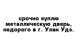 срочно куплю металлическую дверь, недорого в г. Улан-Удэ.